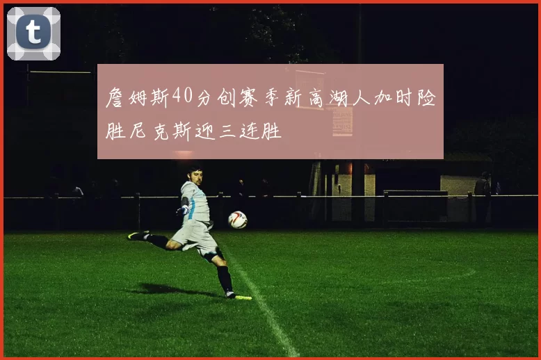 詹姆斯40分创赛季新高湖人加时险胜尼克斯迎三连胜