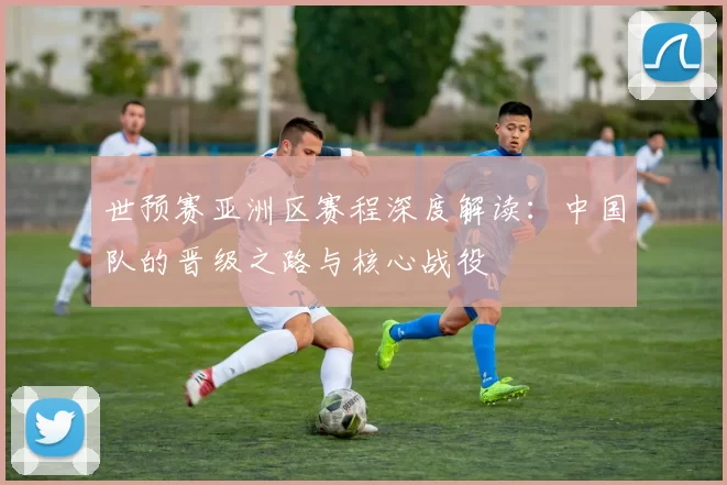 世预赛亚洲区赛程深度解读:中国队的晋级之路与核心战役