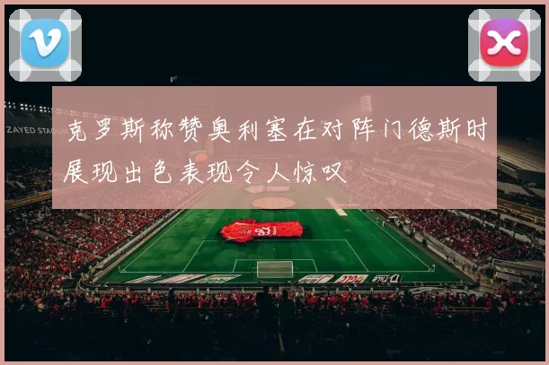 克罗斯称赞奥利塞在对阵门德斯时展现出色表现令人惊叹