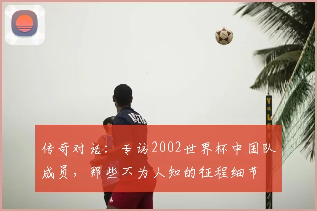 传奇对话:专访2002世界杯中国队成员,那些不为人知的征程细节