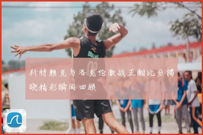 科特赖克与洛克伦激战正酣比分揭晓精彩瞬间回顾