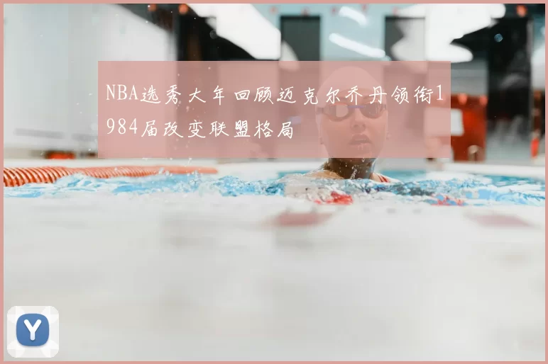 NBA选秀大年回顾迈克尔乔丹领衔1984届改变联盟格局