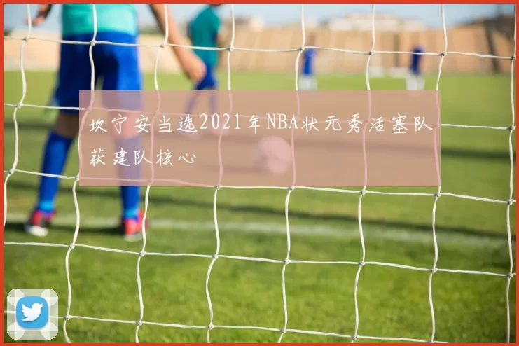 坎宁安当选2021年NBA状元秀活塞队获建队核心