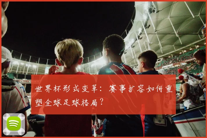 世界杯形式变革：赛事扩容如何重塑全球足球格局？