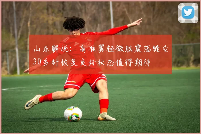山东解说:高准翼轻微脑震荡缝合30多针恢复良好状态值得期待