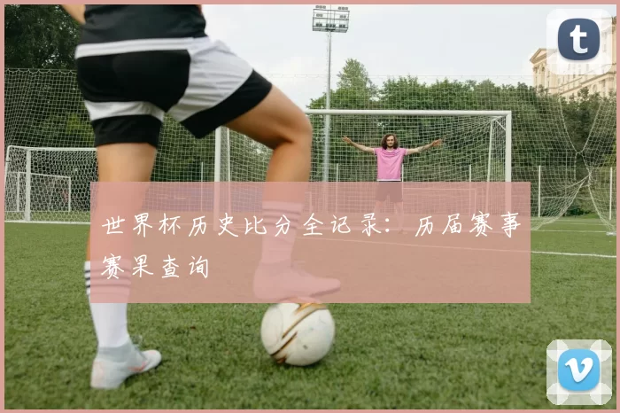 世界杯历史比分全记录:历届赛事赛果查询