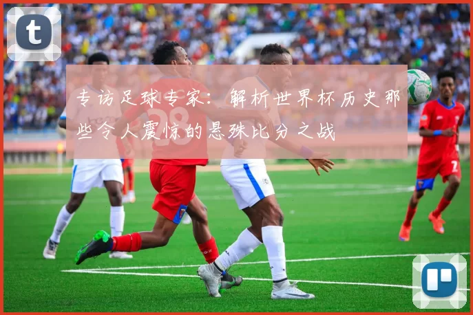 专访足球专家:解析世界杯历史那些令人震惊的悬殊比分之战