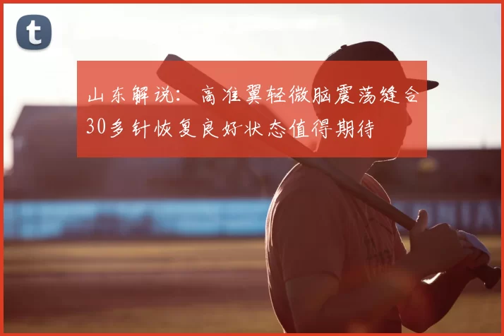 山东解说:高准翼轻微脑震荡缝合30多针恢复良好状态值得期待