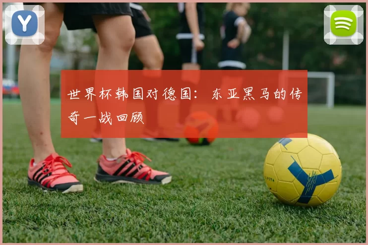世界杯韩国对德国:东亚黑马的传奇一战回顾