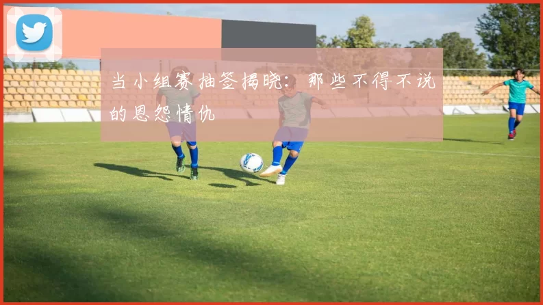 当小组赛抽签揭晓:那些不得不说的恩怨情仇