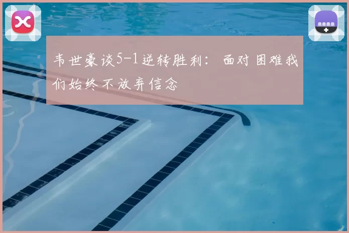 韦世豪谈5-1逆转胜利：面对困难我们始终不放弃信念