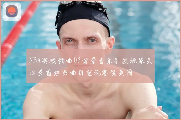 NBA游戏插曲05背景音乐引发玩家关注多首经典曲目重现赛场氛围