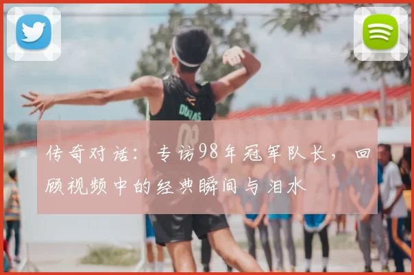 传奇对话：专访98年冠军队长，回顾视频中的经典瞬间与泪水