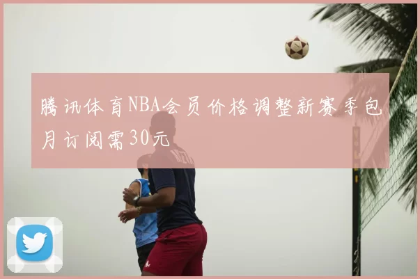 腾讯体育NBA会员价格调整新赛季包月订阅需30元