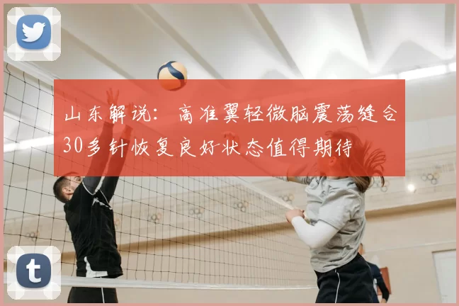 山东解说:高准翼轻微脑震荡缝合30多针恢复良好状态值得期待