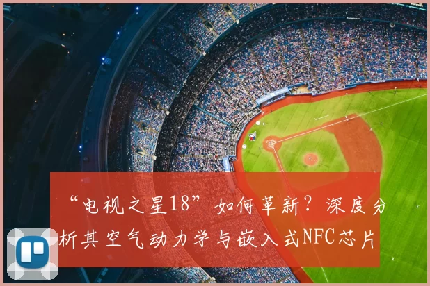 “电视之星18”如何革新?深度分析其空气动力学与嵌入式NFC芯片