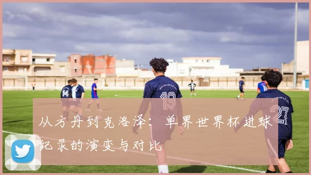 从方丹到克洛泽:单界世界杯进球纪录的演变与对比
