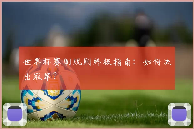 世界杯赛制规则终极指南:如何决出冠军?