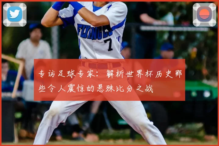 专访足球专家:解析世界杯历史那些令人震惊的悬殊比分之战