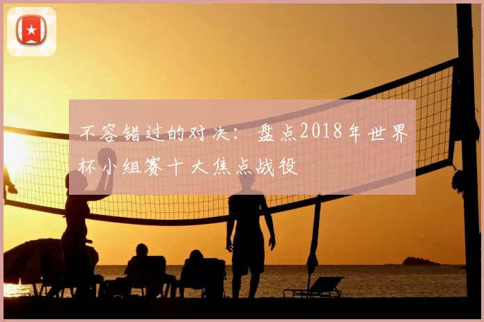 不容错过的对决:盘点2018年世界杯小组赛十大焦点战役