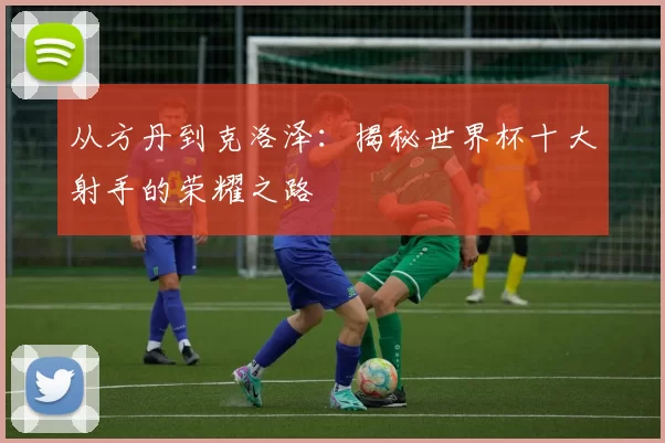 从方丹到克洛泽:揭秘世界杯十大射手的荣耀之路