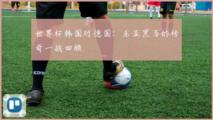 世界杯韩国对德国:东亚黑马的传奇一战回顾