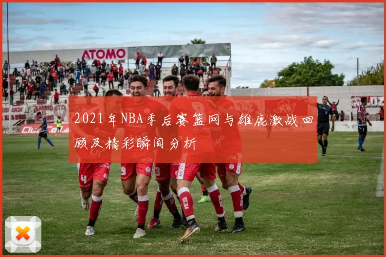 2021年NBA季后赛篮网与雄鹿激战回顾及精彩瞬间分析
