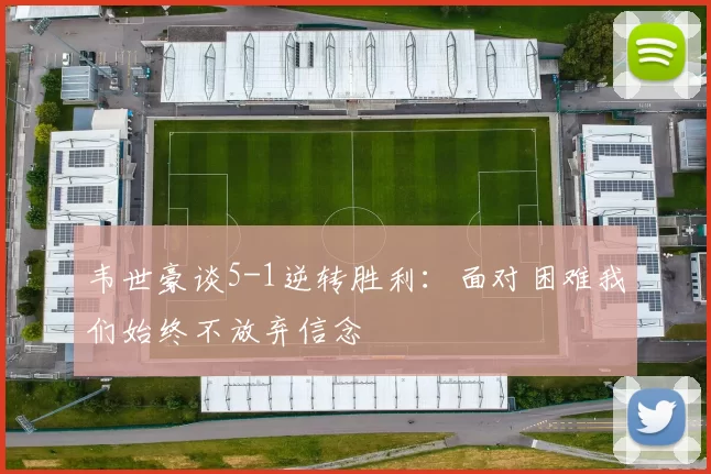 韦世豪谈5-1逆转胜利：面对困难我们始终不放弃信念