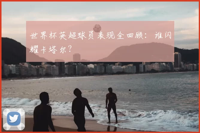 世界杯英超球员表现全回顾:谁闪耀卡塔尔?