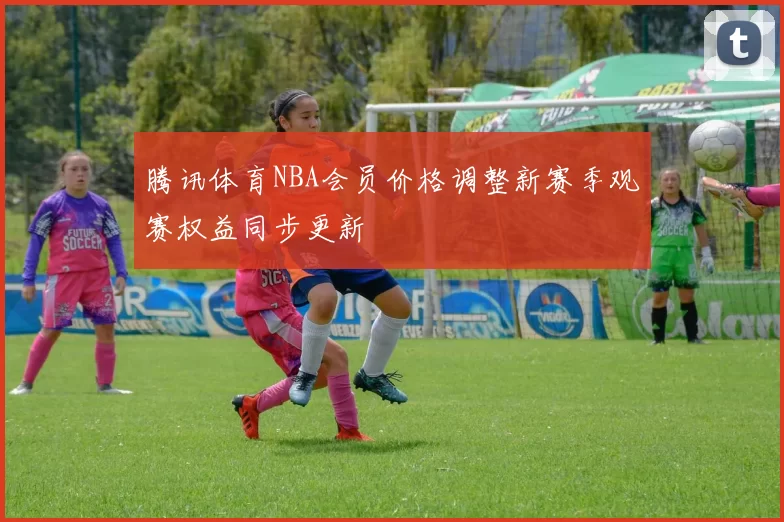 腾讯体育NBA会员价格调整新赛季观赛权益同步更新