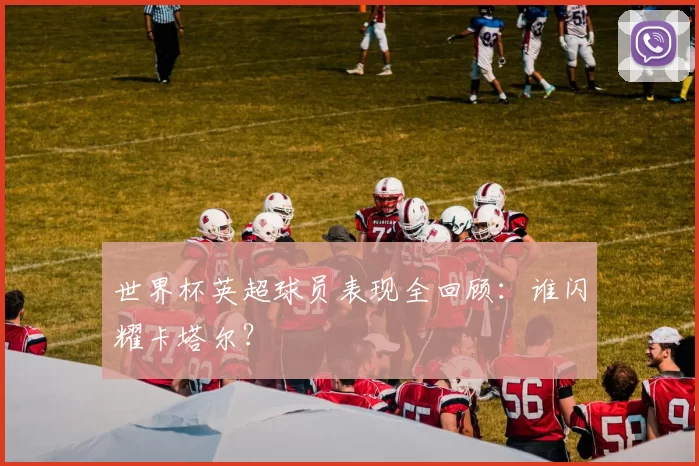 世界杯英超球员表现全回顾:谁闪耀卡塔尔?