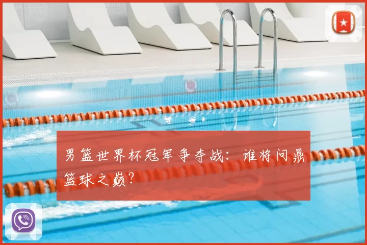 男篮世界杯冠军争夺战:谁将问鼎篮球之巅?