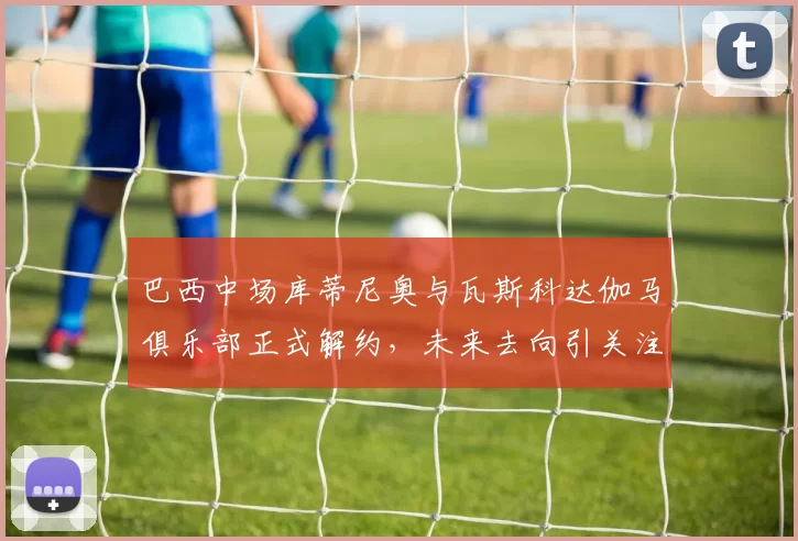 巴西中场库蒂尼奥与瓦斯科达伽马俱乐部正式解约,未来去向引关注