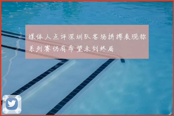 媒体人点评深圳队客场拼搏表现称系列赛仍有希望未到终局