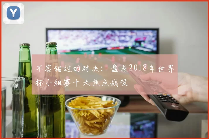 不容错过的对决:盘点2018年世界杯小组赛十大焦点战役