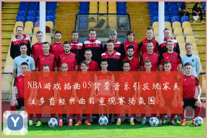 NBA游戏插曲05背景音乐引发玩家关注多首经典曲目重现赛场氛围