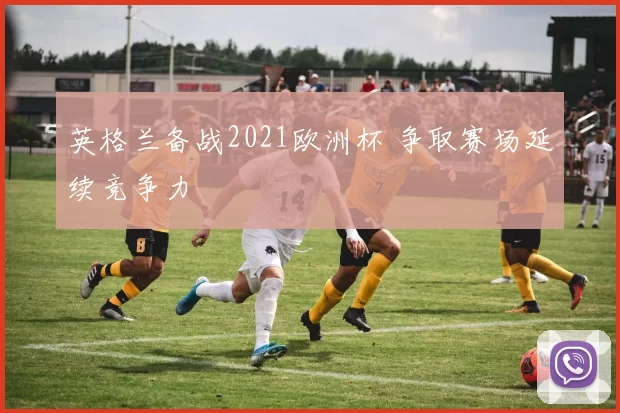 英格兰备战2021欧洲杯 争取赛场延续竞争力