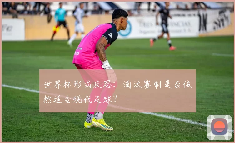 世界杯形式反思：淘汰赛制是否依然适合现代足球？