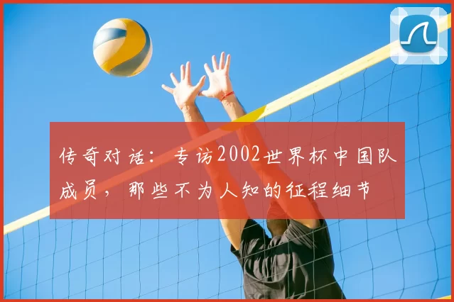 传奇对话:专访2002世界杯中国队成员,那些不为人知的征程细节