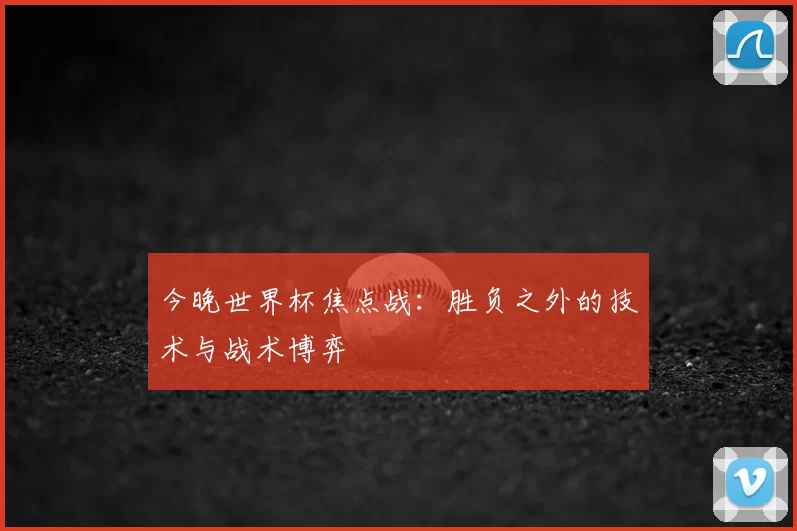 今晚世界杯焦点战:胜负之外的技术与战术博弈