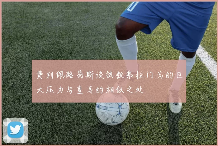 费利佩路易斯谈执教弗拉门戈的巨大压力与皇马的相似之处