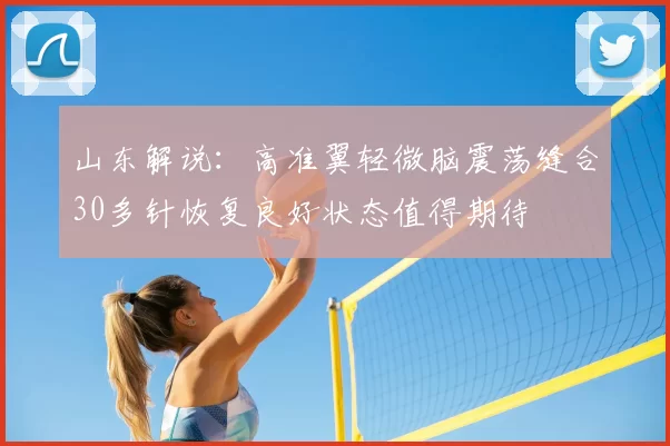 山东解说:高准翼轻微脑震荡缝合30多针恢复良好状态值得期待