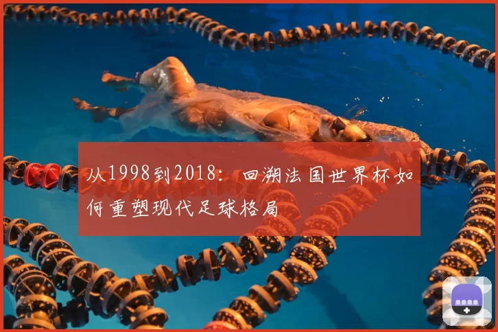 从1998到2018:回溯法国世界杯如何重塑现代足球格局