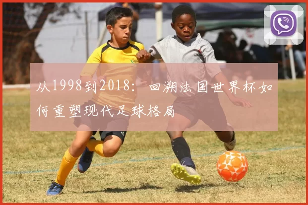 从1998到2018:回溯法国世界杯如何重塑现代足球格局