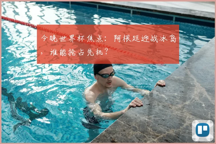 今晚世界杯焦点：阿根廷迎战冰岛，谁能抢占先机？