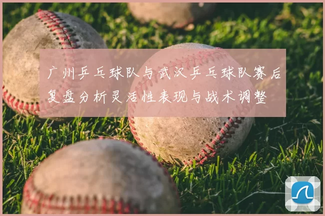广州乒乓球队与武汉乒乓球队赛后复盘分析灵活性表现与战术调整