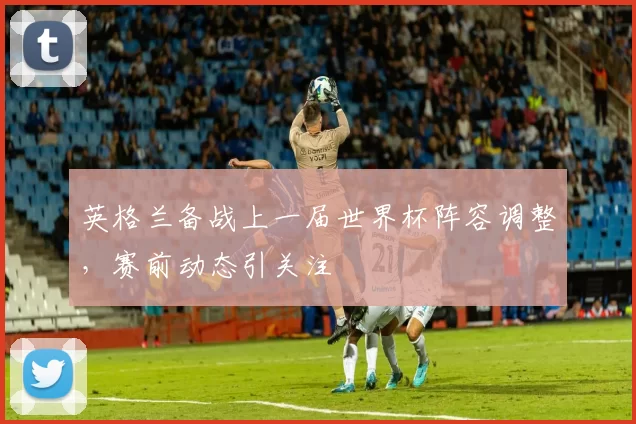 英格兰备战上一届世界杯阵容调整,赛前动态引关注