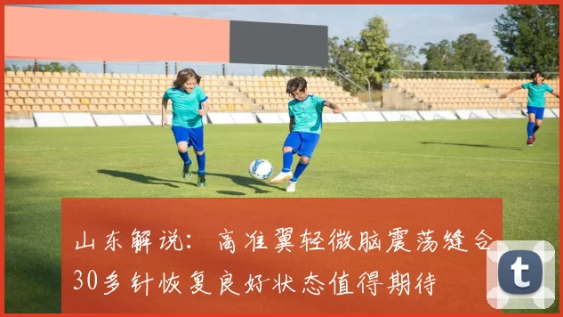 山东解说:高准翼轻微脑震荡缝合30多针恢复良好状态值得期待