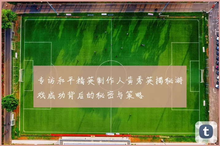 专访和平精英制作人黄秀英揭秘游戏成功背后的秘密与策略