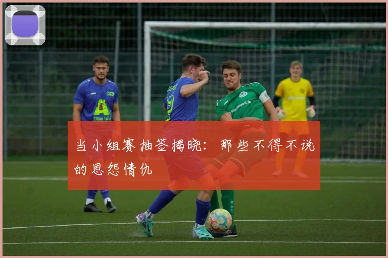 当小组赛抽签揭晓:那些不得不说的恩怨情仇